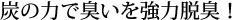 炭の力で臭いを強力脱臭！